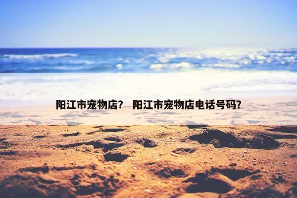 阳江市宠物店？ 阳江市宠物店电话号码？
