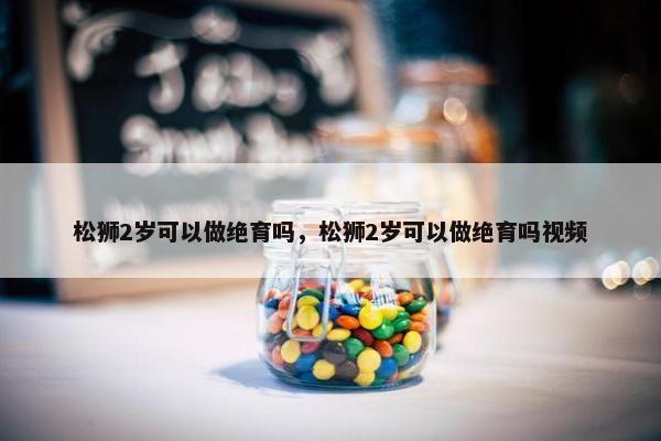 松狮2岁可以做绝育吗，松狮2岁可以做绝育吗视频