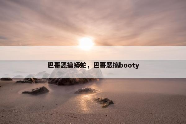 巴哥恶搞蟒蛇，巴哥恶搞booty