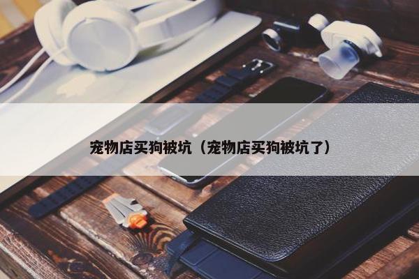 宠物店买狗被坑（宠物店买狗被坑了）