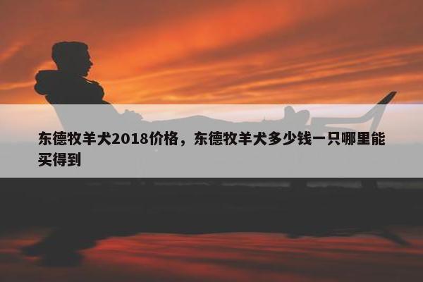 东德牧羊犬2018价格,东德牧羊犬多少钱一只哪里能买得到