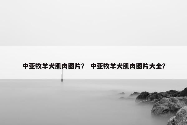 中亚牧羊犬肌肉图片？ 中亚牧羊犬肌肉图片大全？