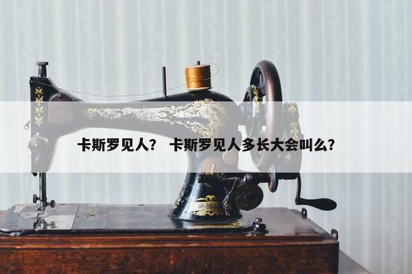 卡斯罗见人？ 卡斯罗见人多长大会叫么？