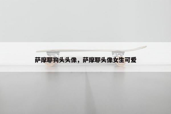 萨摩耶狗头头像，萨摩耶头像女生可爱