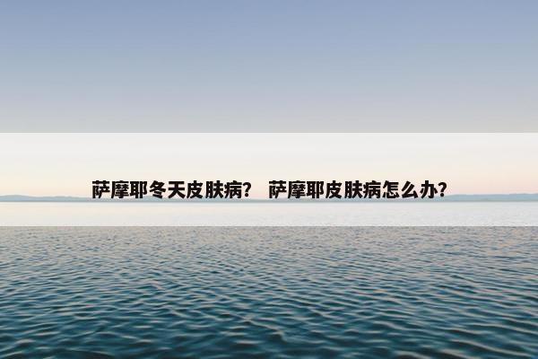 萨摩耶冬天皮肤病？ 萨摩耶皮肤病怎么办？