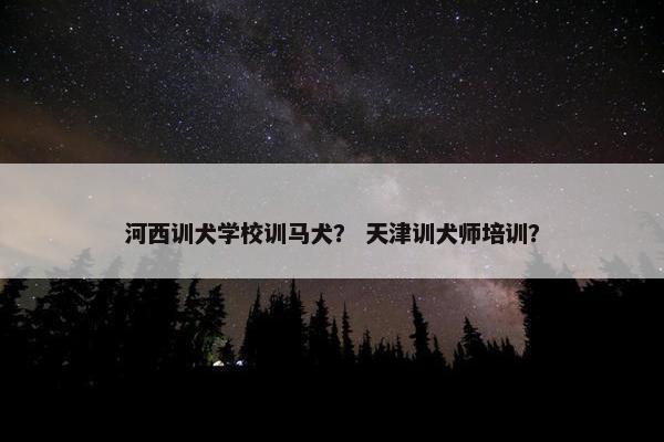 河西训犬学校训马犬？ 天津训犬师培训？