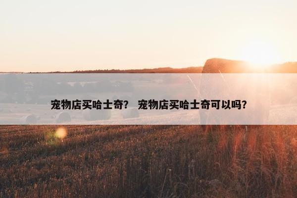 宠物店买哈士奇？ 宠物店买哈士奇可以吗？