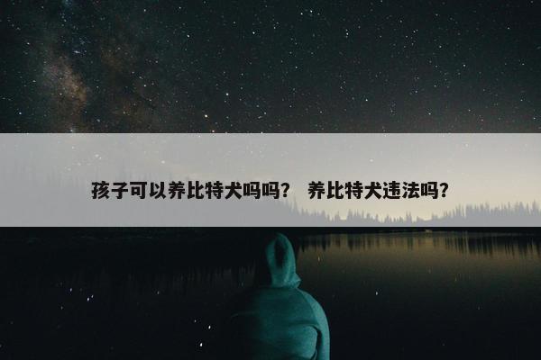 孩子可以养比特犬吗吗？ 养比特犬违法吗？