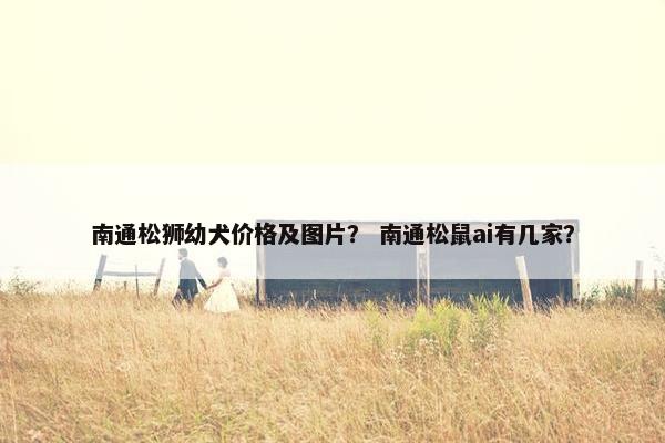 南通松狮幼犬价格及图片？ 南通松鼠ai有几家？