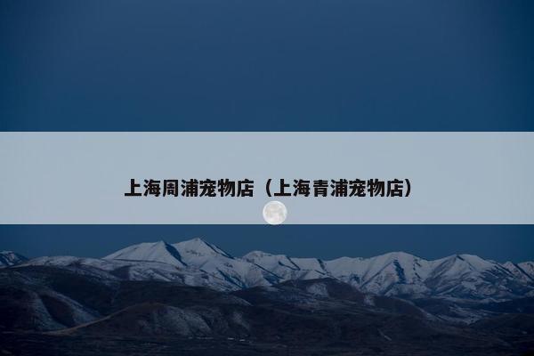 上海周浦宠物店(上海青浦宠物店)