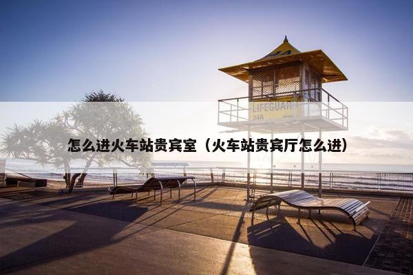 怎么进火车站贵宾室（火车站贵宾厅怎么进）