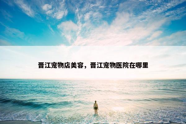 晋江宠物店美容，晋江宠物医院在哪里