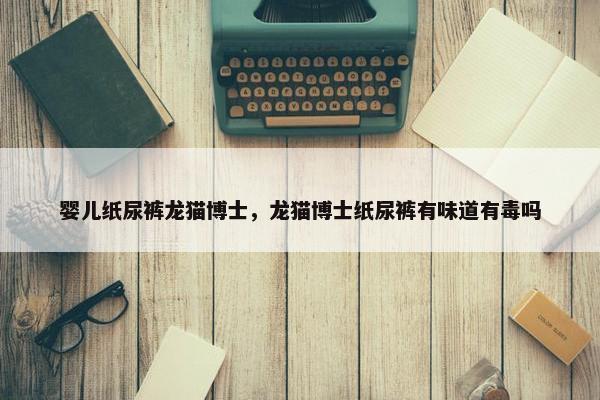婴儿纸尿裤龙猫博士，龙猫博士纸尿裤有味道有毒吗