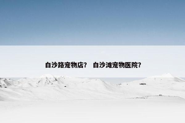 白沙路宠物店？ 白沙滩宠物医院？