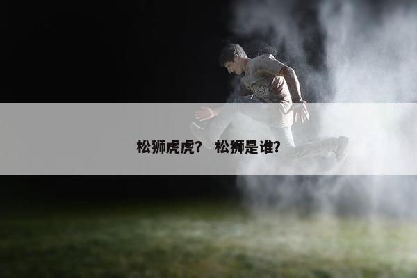 松狮虎虎？ 松狮是谁？