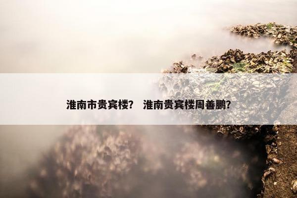 淮南市贵宾楼？ 淮南贵宾楼周善鹏？