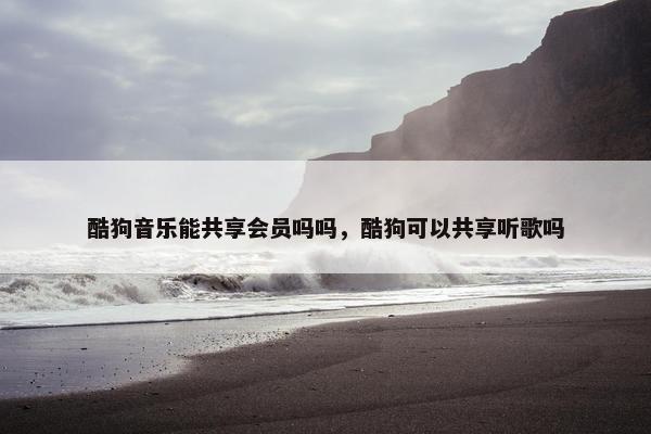 酷狗音乐能共享会员吗吗，酷狗可以共享听歌吗
