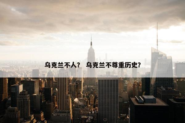 乌克兰不人？ 乌克兰不尊重历史？