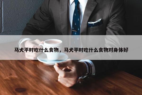 马犬平时吃什么食物,马犬平时吃什么食物对身体好