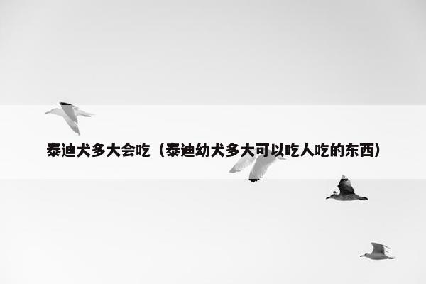 泰迪犬多大会吃（泰迪幼犬多大可以吃人吃的东西）