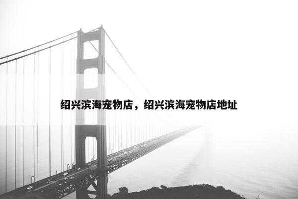 绍兴滨海宠物店，绍兴滨海宠物店地址