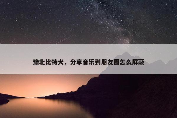 豫北比特犬，分享音乐到朋友圈怎么屏蔽