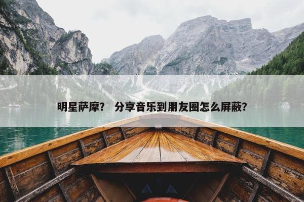 明星萨摩？ 分享音乐到朋友圈怎么屏蔽？