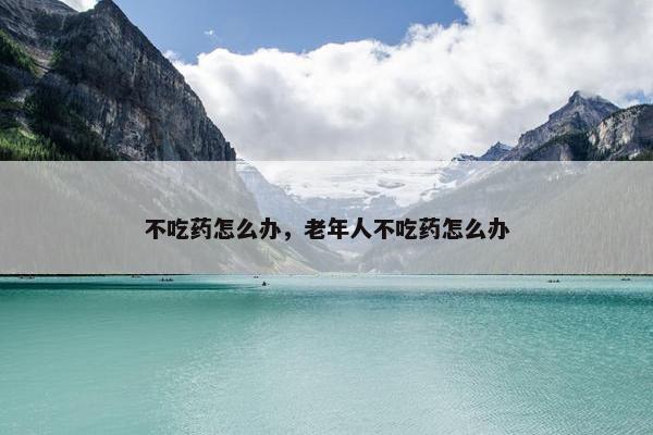 不吃药怎么办，老年人不吃药怎么办