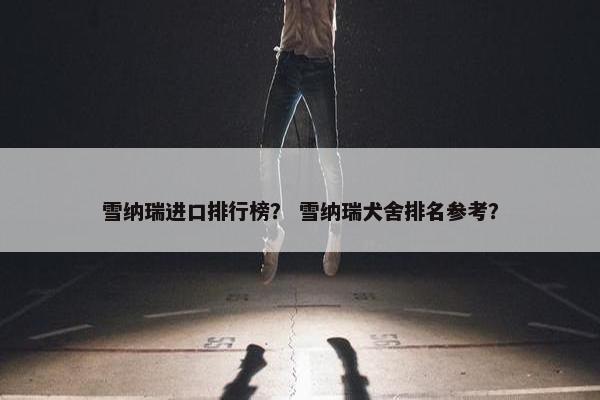 雪纳瑞进口排行榜？ 雪纳瑞犬舍排名参考？