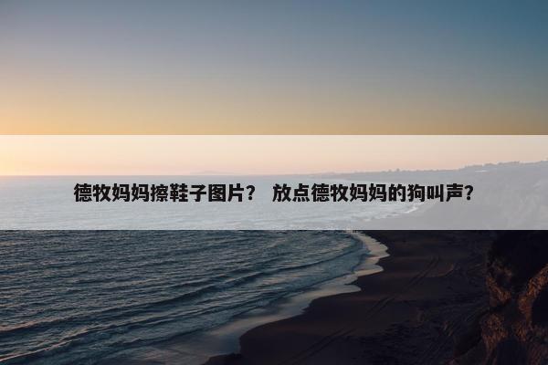 德牧妈妈擦鞋子图片？ 放点德牧妈妈的狗叫声？