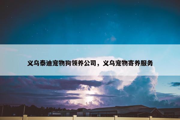 义乌泰迪宠物狗领养公司，义乌宠物寄养服务