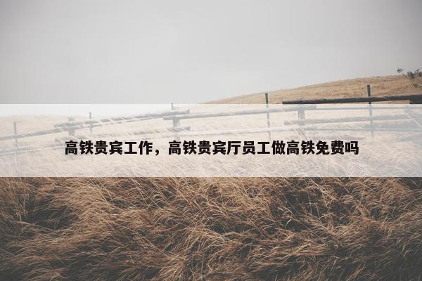高铁贵宾工作，高铁贵宾厅员工做高铁免费吗
